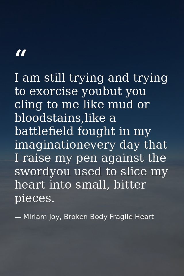 I am still trying and trying to exorcise youbut you cling to me like mud or bloodstains,like a battlefield fought in my  — Miriam Joy, Broken Body Fragile Heart