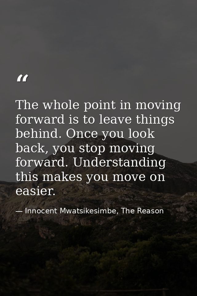 The whole point in moving forward is to leave things behind. Once you look back, you stop moving forward. Understanding  — Innocent Mwatsikesimbe, The Reason