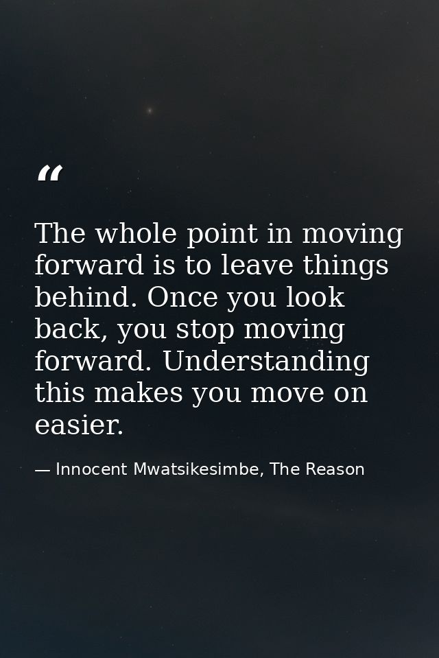 The whole point in moving forward is to leave things behind. Once you look back, you stop moving forward. Understanding  — Innocent Mwatsikesimbe, The Reason