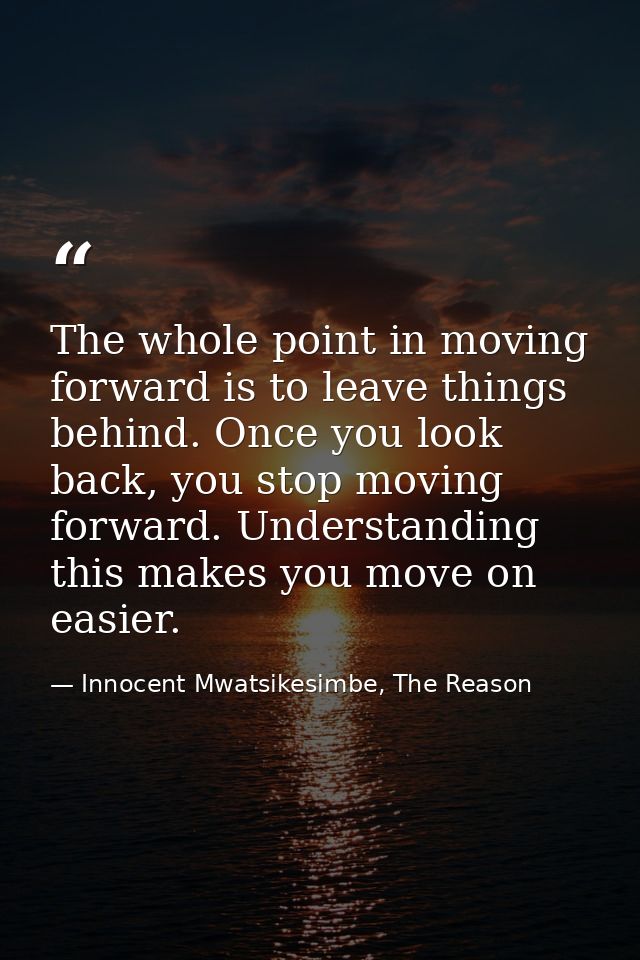 The whole point in moving forward is to leave things behind. Once you look back, you stop moving forward. Understanding  — Innocent Mwatsikesimbe, The Reason