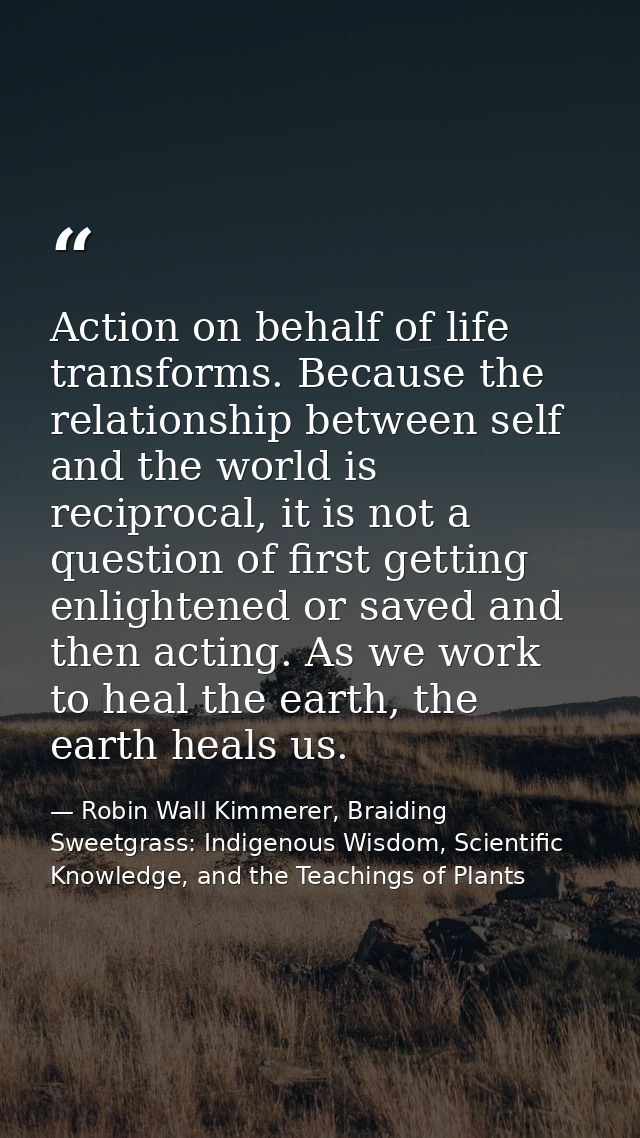 Action on behalf of life transforms. Because the relationship between self and the world is reciprocal, it is not a ques — Robin Wall Kimmerer, Braiding Sweetgrass: Indigenous Wisdom, Scientific Knowledge, and the Teachings of Plants