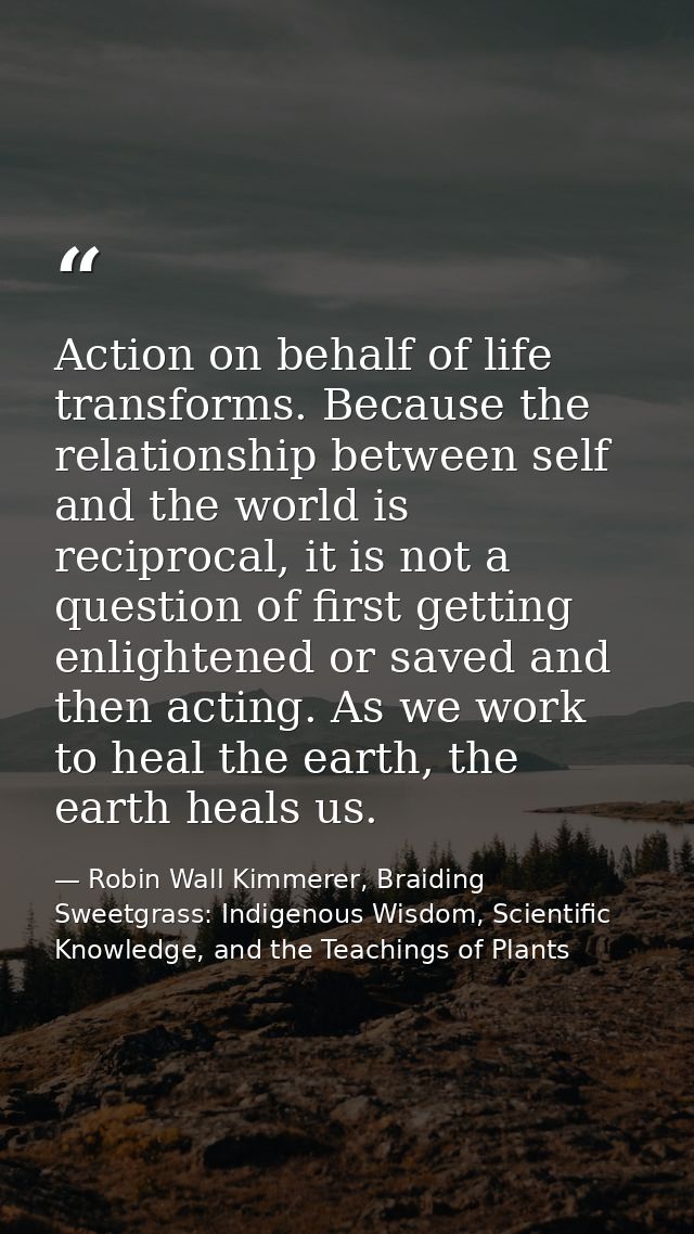 Action on behalf of life transforms. Because the relationship between self and the world is reciprocal, it is not a ques — Robin Wall Kimmerer, Braiding Sweetgrass: Indigenous Wisdom, Scientific Knowledge, and the Teachings of Plants