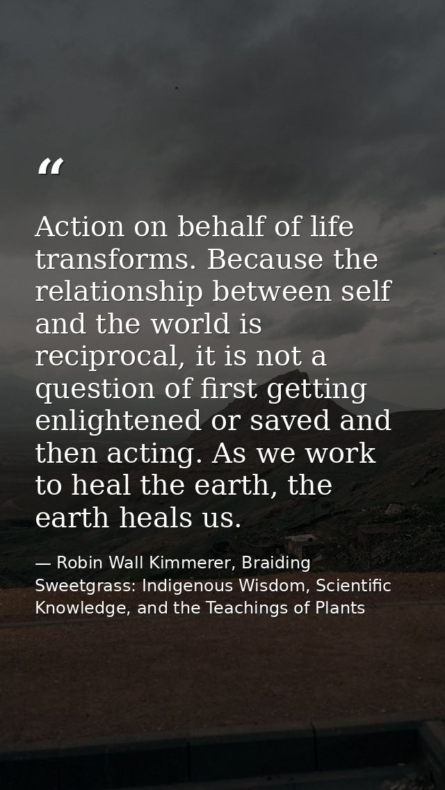 Action on behalf of life transforms. Because the relationship between self and the world is reciprocal, it is not a ques — Robin Wall Kimmerer, Braiding Sweetgrass: Indigenous Wisdom, Scientific Knowledge, and the Teachings of Plants