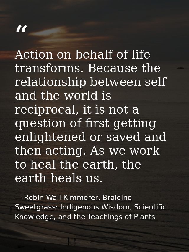 Action on behalf of life transforms. Because the relationship between self and the world is reciprocal, it is not a ques — Robin Wall Kimmerer, Braiding Sweetgrass: Indigenous Wisdom, Scientific Knowledge, and the Teachings of Plants