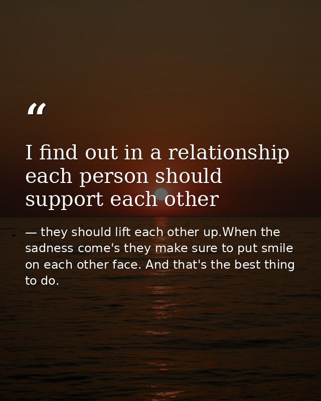 I find out in a relationship each person should support each other — they should lift each other up.When the sadness come's they make sure to put smile on each other face. And that's the best thing to do.