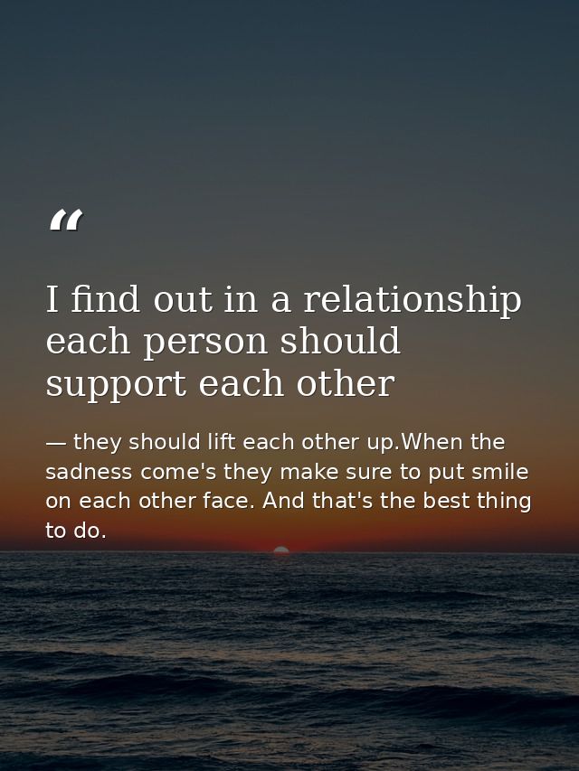 I find out in a relationship each person should support each other — they should lift each other up.When the sadness come's they make sure to put smile on each other face. And that's the best thing to do.