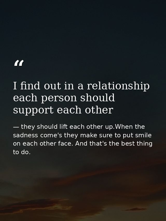 I find out in a relationship each person should support each other — they should lift each other up.When the sadness come's they make sure to put smile on each other face. And that's the best thing to do.