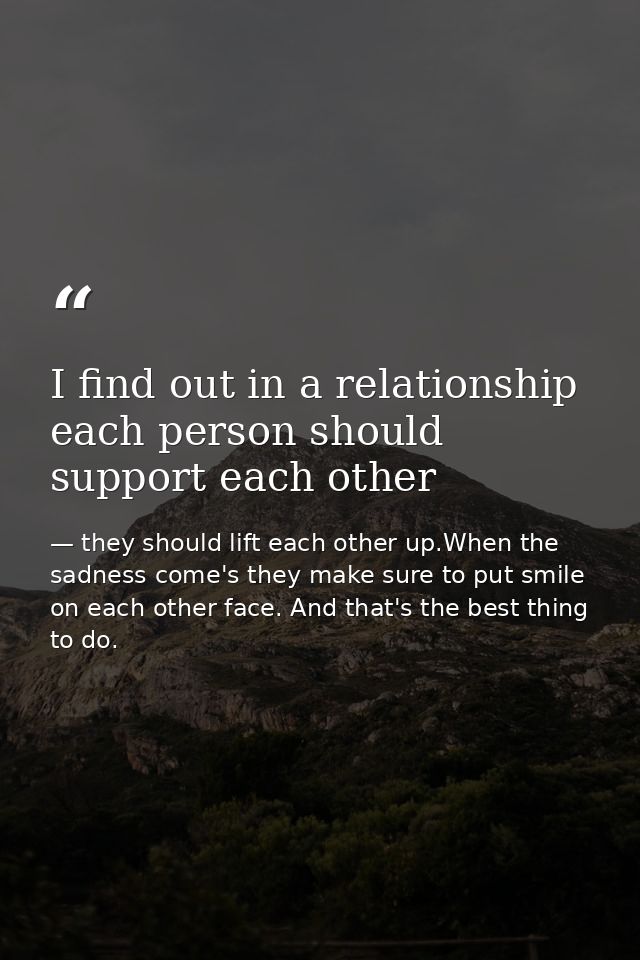 I find out in a relationship each person should support each other — they should lift each other up.When the sadness come's they make sure to put smile on each other face. And that's the best thing to do.