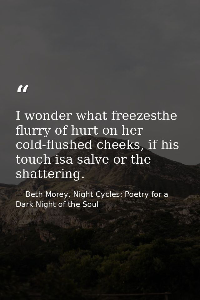 I wonder what freezesthe flurry of hurt on her cold-flushed cheeks, if his touch isa salve or the shattering. — Beth Morey, Night Cycles: Poetry for a Dark Night of the Soul