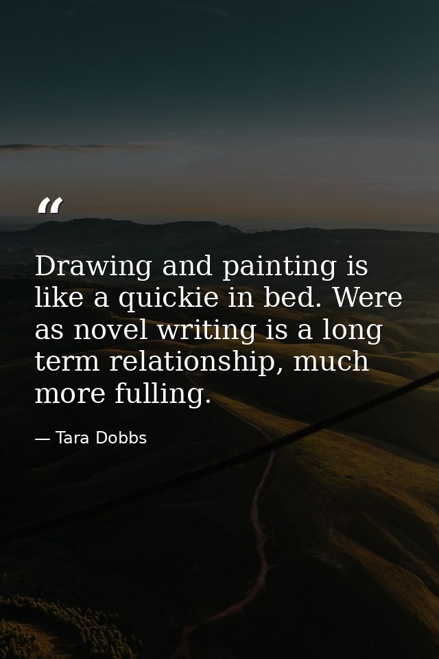 Drawing and painting is like a quickie in bed. Were as novel writing is a long term relationship, much more fulling. — Tara Dobbs