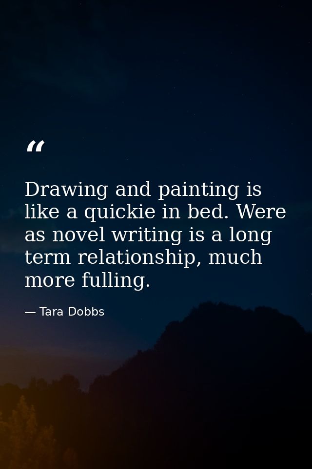 Drawing and painting is like a quickie in bed. Were as novel writing is a long term relationship, much more fulling. — Tara Dobbs
