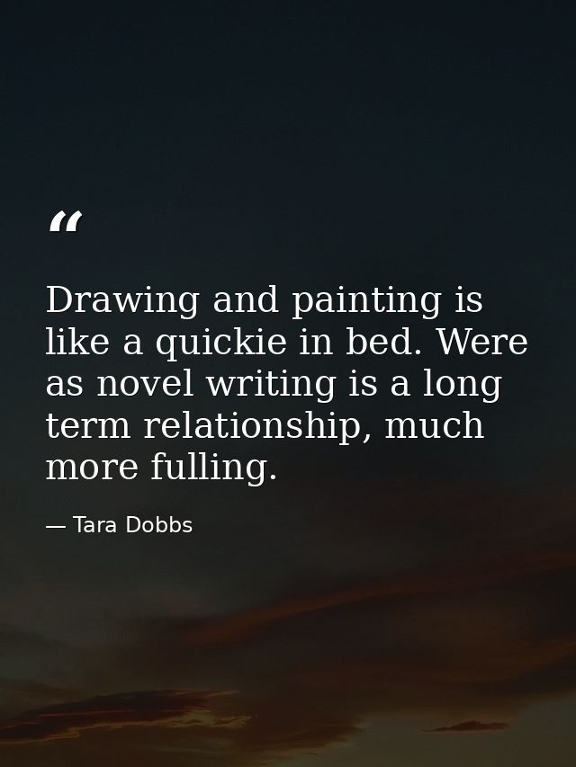 Drawing and painting is like a quickie in bed. Were as novel writing is a long term relationship, much more fulling. — Tara Dobbs