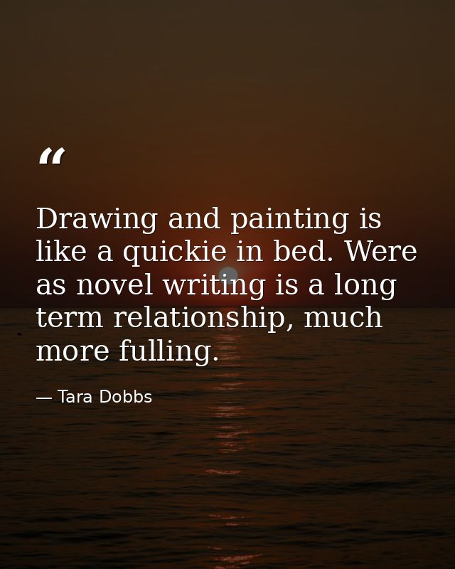 Drawing and painting is like a quickie in bed. Were as novel writing is a long term relationship, much more fulling. — Tara Dobbs