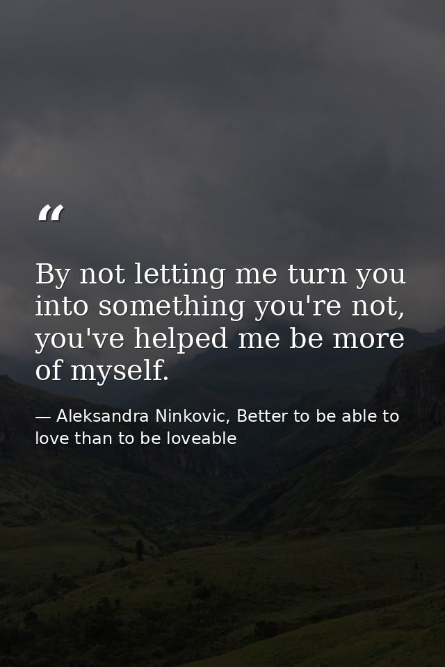 By not letting me turn you into something you're not, you've helped me be more of myself. — Aleksandra Ninkovic, Better to be able to love than to be loveable