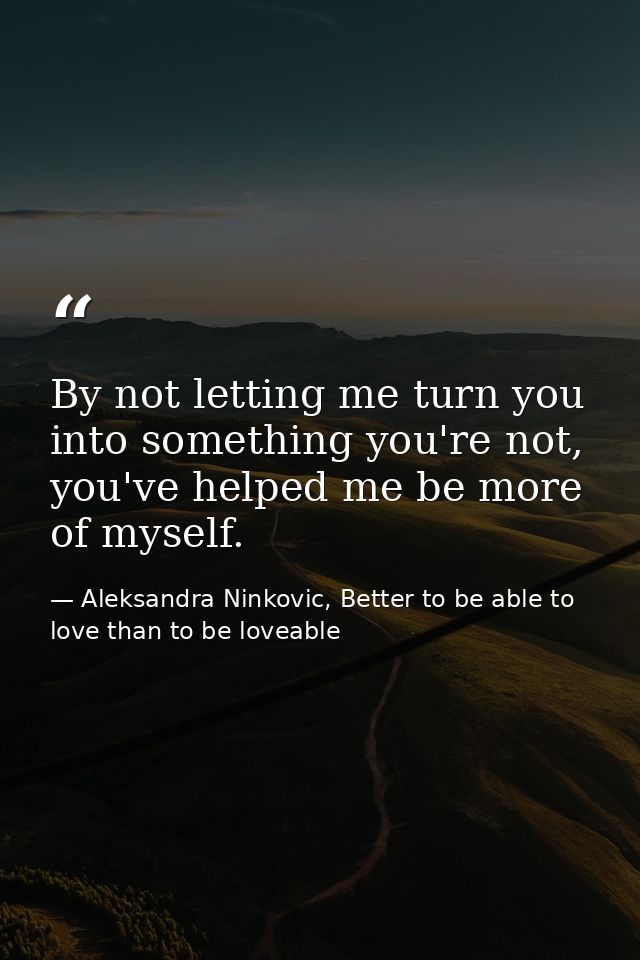 By not letting me turn you into something you're not, you've helped me be more of myself. — Aleksandra Ninkovic, Better to be able to love than to be loveable