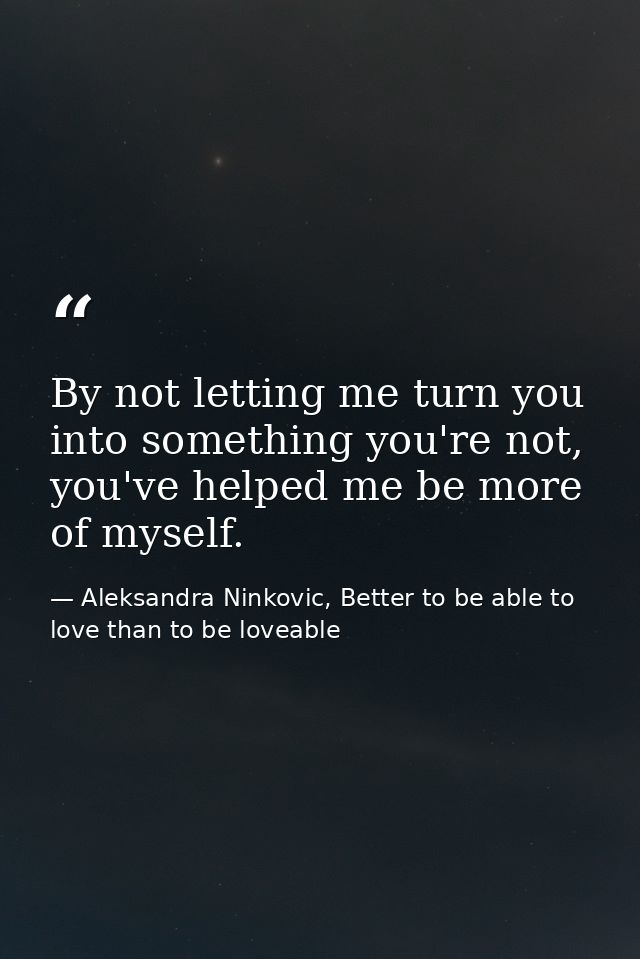 By not letting me turn you into something you're not, you've helped me be more of myself. — Aleksandra Ninkovic, Better to be able to love than to be loveable