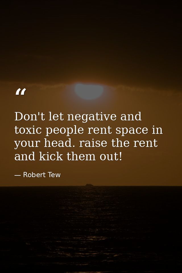 Don't let negative and toxic people rent space in your head. raise the rent and kick them out! — Robert Tew