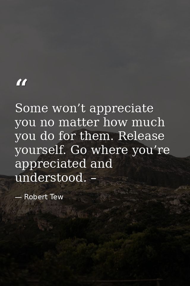 Some won’t appreciate you no matter how much you do for them. Release yourself. Go where you’re appreciated and understo — Robert Tew