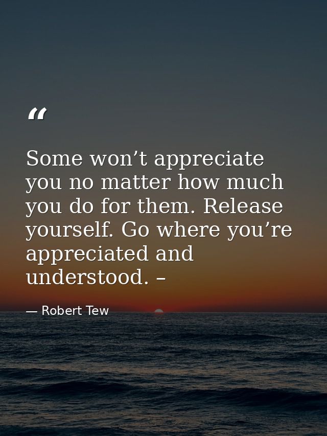 Some won’t appreciate you no matter how much you do for them. Release yourself. Go where you’re appreciated and understo — Robert Tew