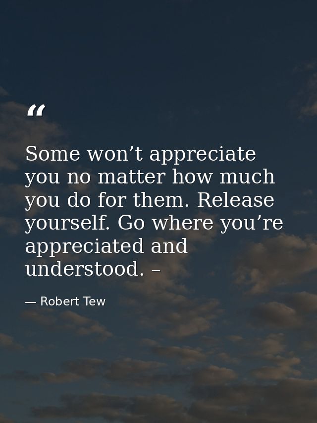 Some won’t appreciate you no matter how much you do for them. Release yourself. Go where you’re appreciated and understo — Robert Tew