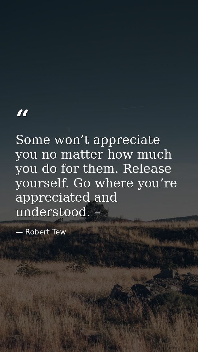 Some won’t appreciate you no matter how much you do for them. Release yourself. Go where you’re appreciated and understo — Robert Tew