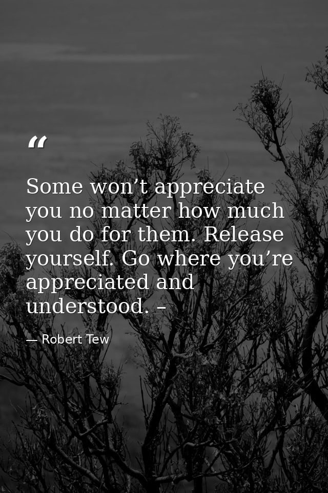 Some won’t appreciate you no matter how much you do for them. Release yourself. Go where you’re appreciated and understo — Robert Tew