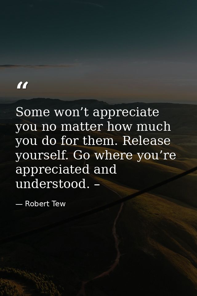 Some won’t appreciate you no matter how much you do for them. Release yourself. Go where you’re appreciated and understo — Robert Tew