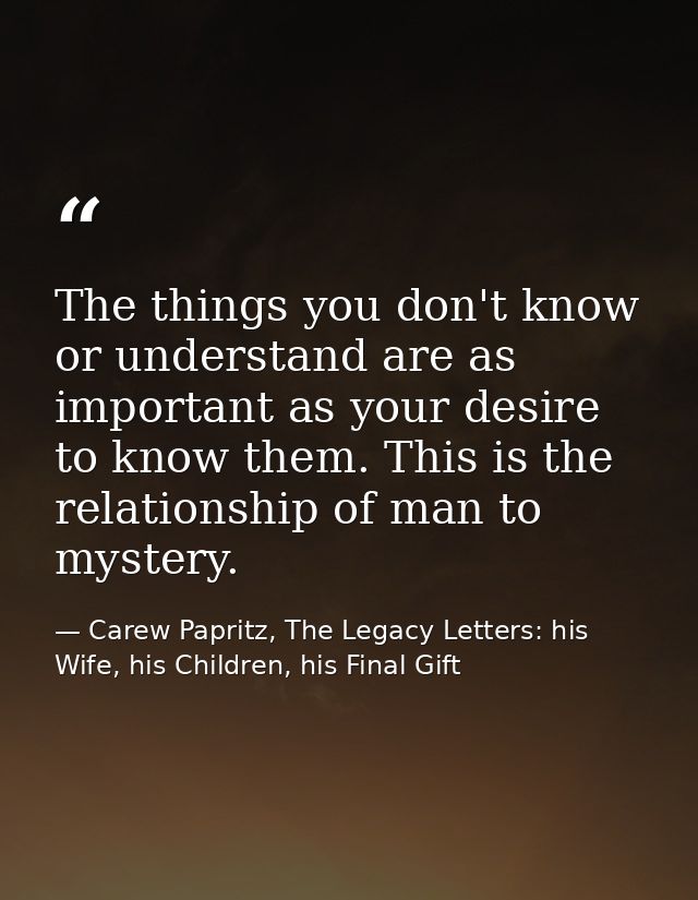 The things you don't know or understand are as important as your desire to know them. This is the relationship of man to — Carew Papritz, The Legacy Letters: his Wife, his Children, his Final Gift