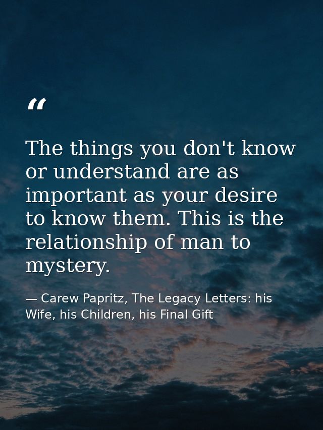 The things you don't know or understand are as important as your desire to know them. This is the relationship of man to — Carew Papritz, The Legacy Letters: his Wife, his Children, his Final Gift