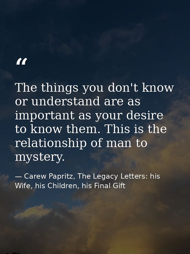 The things you don't know or understand are as important as your desire to know them. This is the relationship of man to — Carew Papritz, The Legacy Letters: his Wife, his Children, his Final Gift