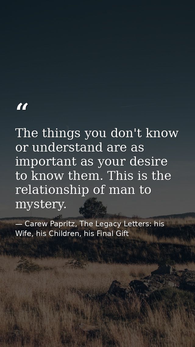 The things you don't know or understand are as important as your desire to know them. This is the relationship of man to — Carew Papritz, The Legacy Letters: his Wife, his Children, his Final Gift