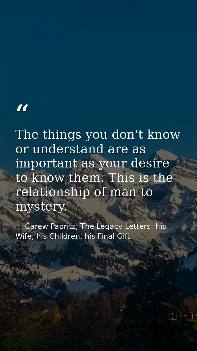 The things you don't know or understand are as important as your desire to know them. This is the relationship of man to — Carew Papritz, The Legacy Letters: his Wife, his Children, his Final Gift