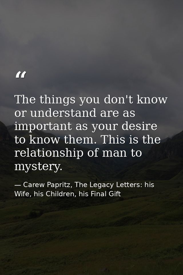 The things you don't know or understand are as important as your desire to know them. This is the relationship of man to — Carew Papritz, The Legacy Letters: his Wife, his Children, his Final Gift