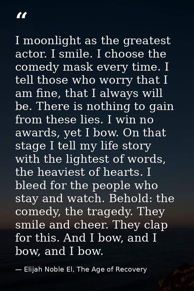 I moonlight as the greatest actor. I smile. I choose the comedy mask every time. I tell those who worry that I am fine,  — Elijah Noble El, The Age of Recovery