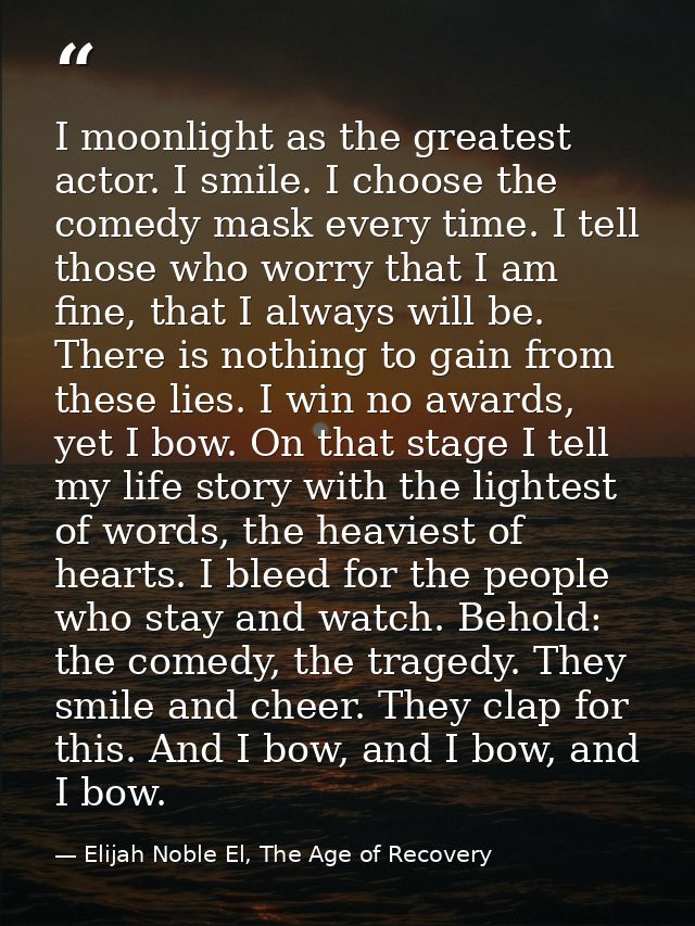 I moonlight as the greatest actor. I smile. I choose the comedy mask every time. I tell those who worry that I am fine,  — Elijah Noble El, The Age of Recovery