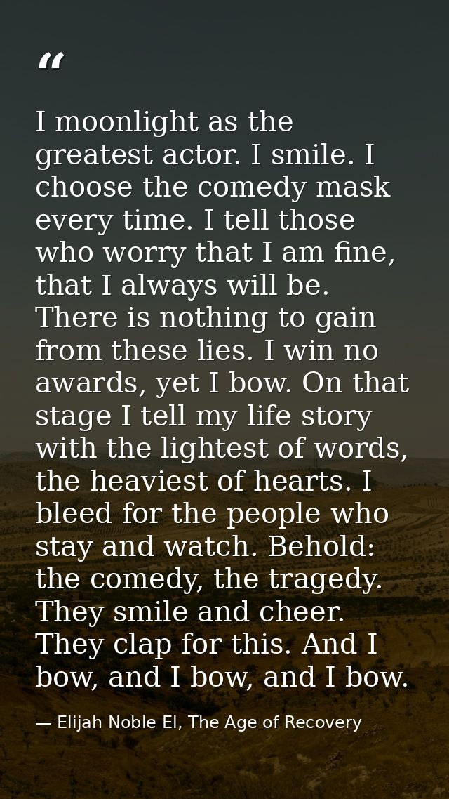 I moonlight as the greatest actor. I smile. I choose the comedy mask every time. I tell those who worry that I am fine,  — Elijah Noble El, The Age of Recovery
