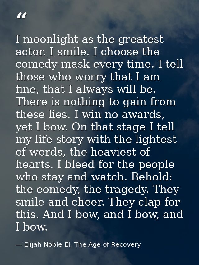 I moonlight as the greatest actor. I smile. I choose the comedy mask every time. I tell those who worry that I am fine,  — Elijah Noble El, The Age of Recovery