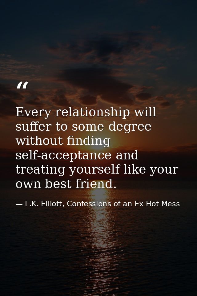 Every relationship will suffer to some degree without finding self-acceptance and treating yourself like your own best f — L.K. Elliott, Confessions of an Ex Hot Mess