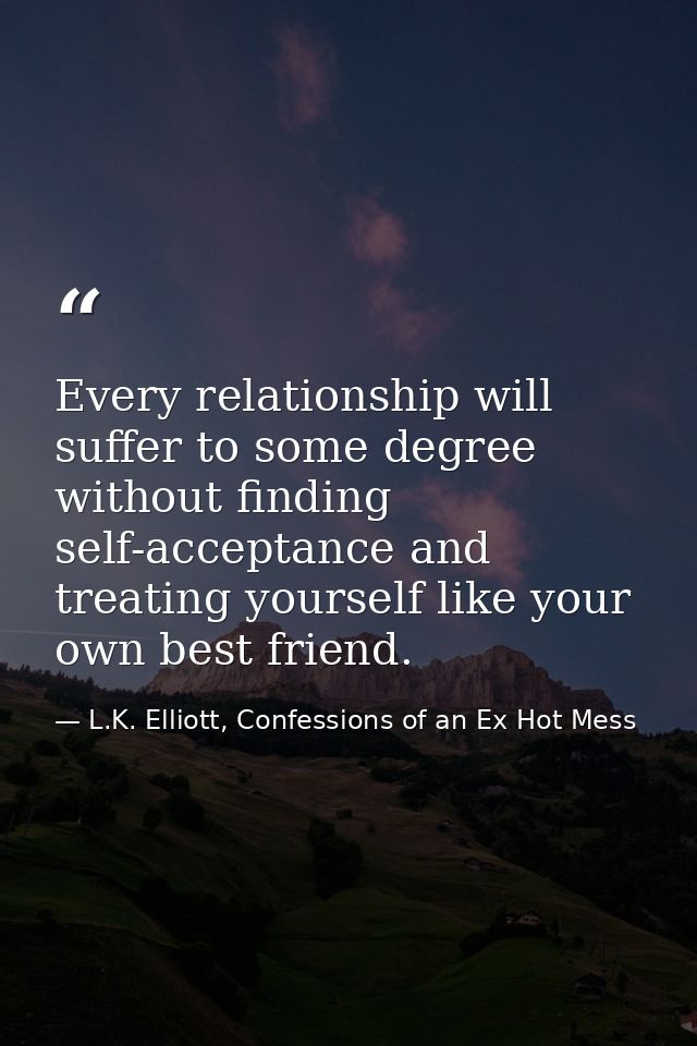 Every relationship will suffer to some degree without finding self-acceptance and treating yourself like your own best f — L.K. Elliott, Confessions of an Ex Hot Mess