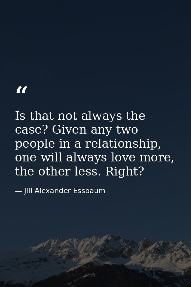 Is that not always the case? Given any two people in a relationship, one will always love more, the other less. Right? — Jill Alexander Essbaum