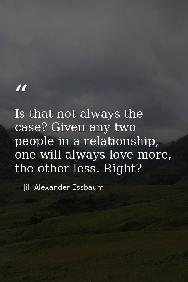 Is that not always the case? Given any two people in a relationship, one will always love more, the other less. Right? — Jill Alexander Essbaum