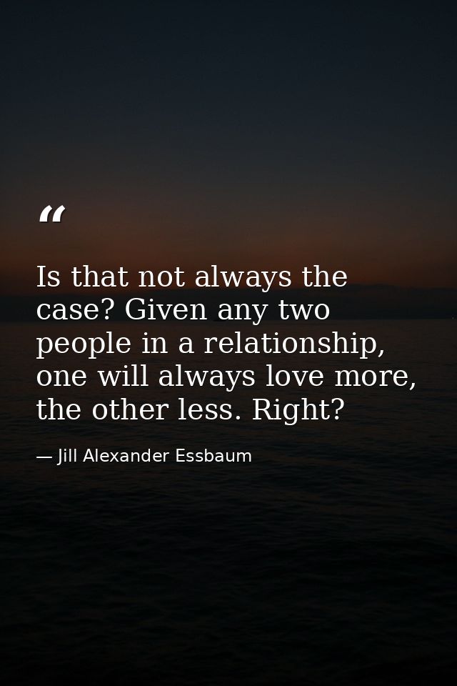 Is that not always the case? Given any two people in a relationship, one will always love more, the other less. Right? — Jill Alexander Essbaum