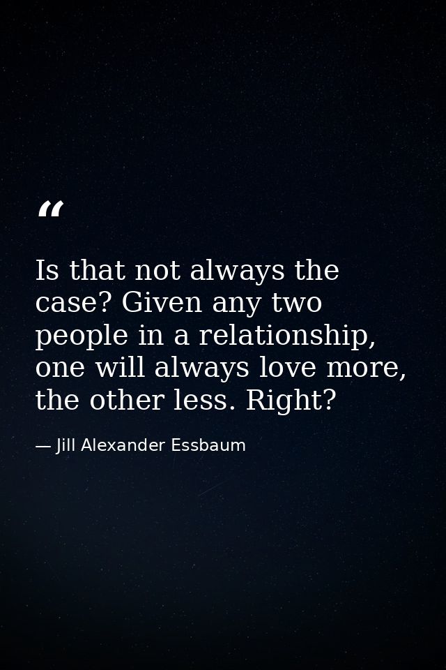 Is that not always the case? Given any two people in a relationship, one will always love more, the other less. Right? — Jill Alexander Essbaum