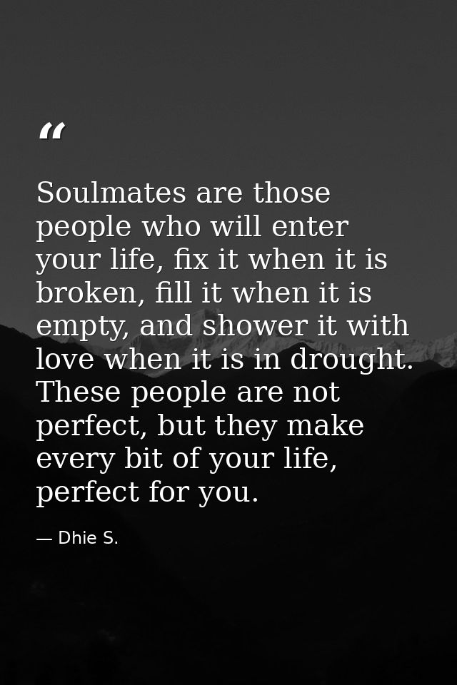 Soulmates are those people who will enter your life, fix it when it is broken, fill it when it is empty, and shower it w — Dhie S.