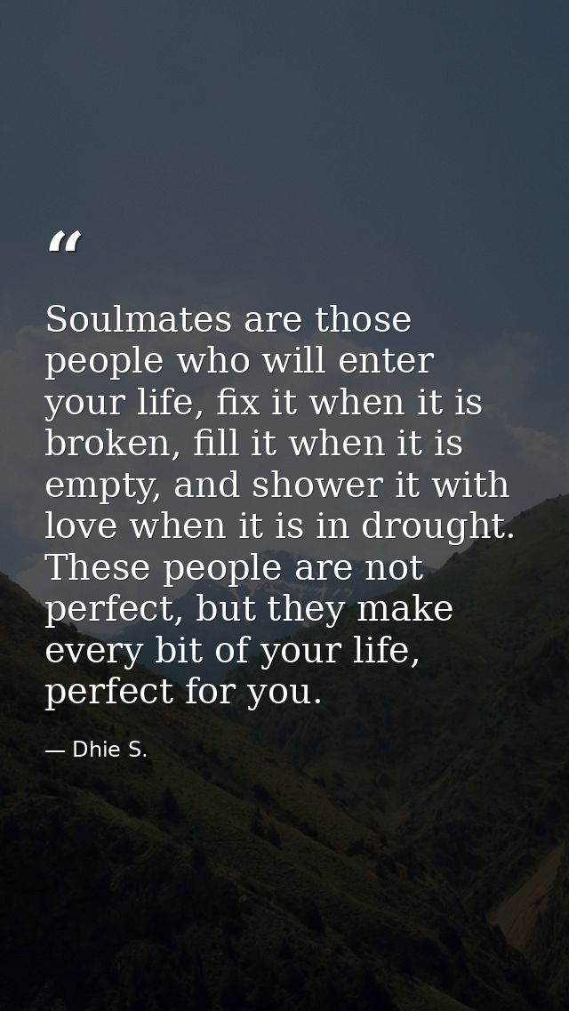 Soulmates are those people who will enter your life, fix it when it is broken, fill it when it is empty, and shower it w — Dhie S.