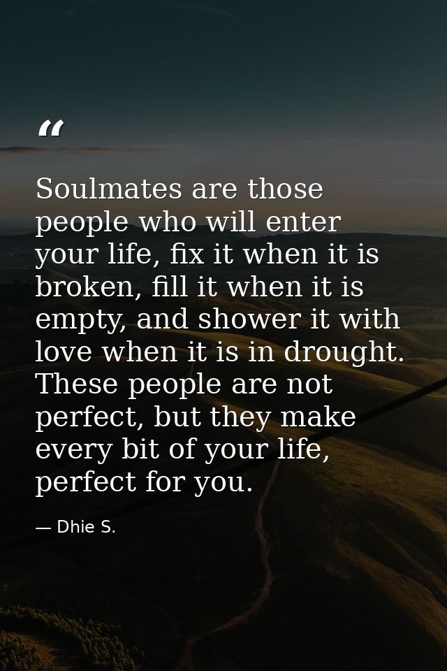 Soulmates are those people who will enter your life, fix it when it is broken, fill it when it is empty, and shower it w — Dhie S.