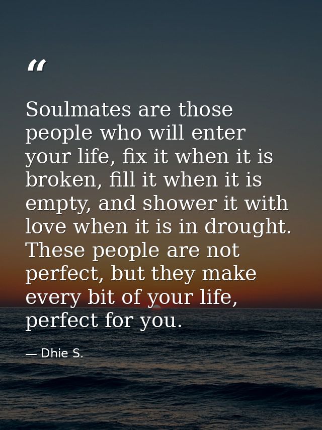 Soulmates are those people who will enter your life, fix it when it is broken, fill it when it is empty, and shower it w — Dhie S.