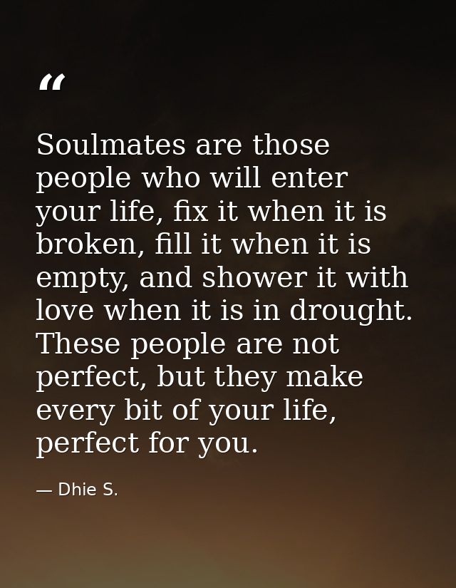 Soulmates are those people who will enter your life, fix it when it is broken, fill it when it is empty, and shower it w — Dhie S.