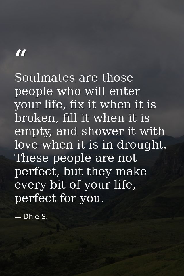 Soulmates are those people who will enter your life, fix it when it is broken, fill it when it is empty, and shower it w — Dhie S.