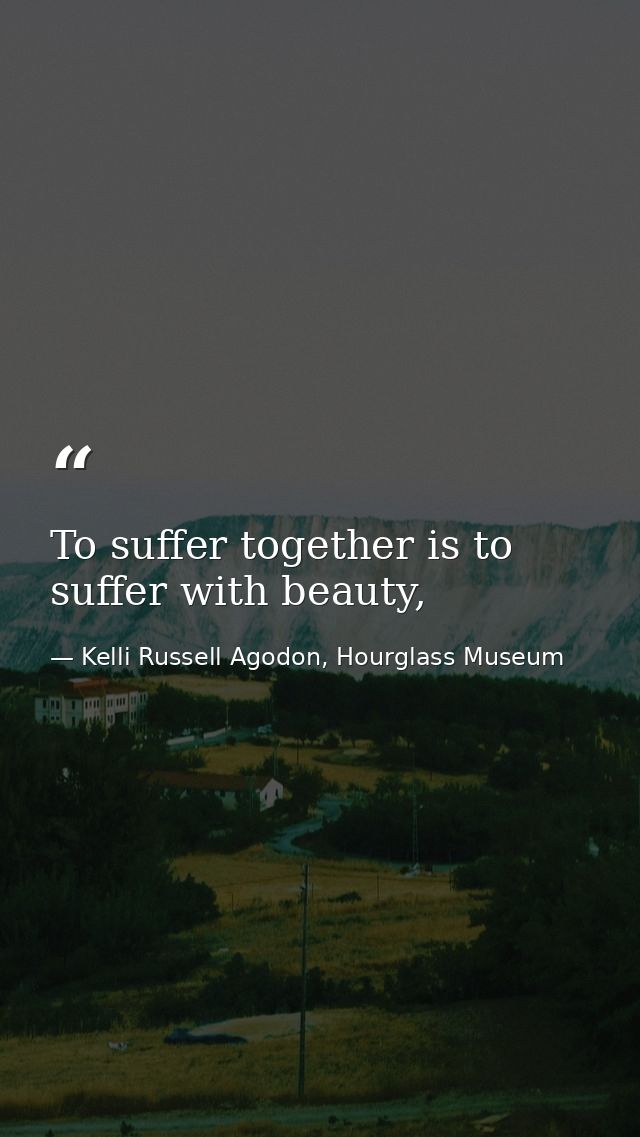 To suffer together is to suffer with beauty, — Kelli Russell Agodon, Hourglass Museum
